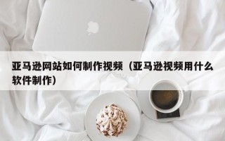 丰城亚马逊网站如何制作视频（亚马逊视频用什么软件制作）